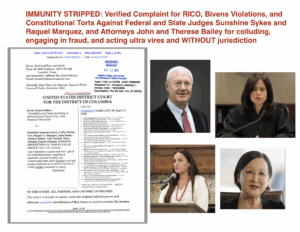 IMMUNITY STRIPPED: Verified Complaint for RICO, Bivens Violations, and Constitutional Torts Against Federal and State Judges Sunshine Sykes and Raquel Marquez, and Attorneys John and Therese Bailey for colluding, engaging in fraud, and acting ultra vires and WITHOUT jurisdiction